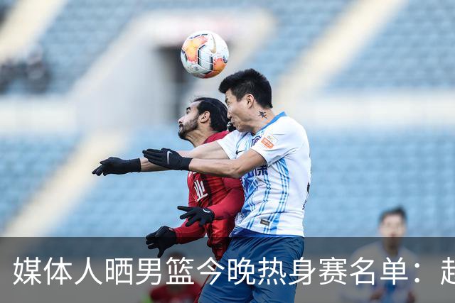 媒体人晒男篮今晚热身赛名单：赵继伟领衔 杨瀚森&曾凡博不在列